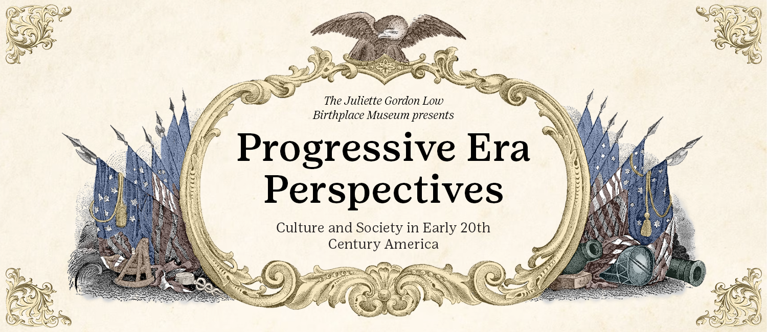 Flyer in progressive era art style saying: "The Juliette Gordon Low Birthplace Museum presents  Progressive Era Perspectives: Culture and Society in Early 20th Century America.